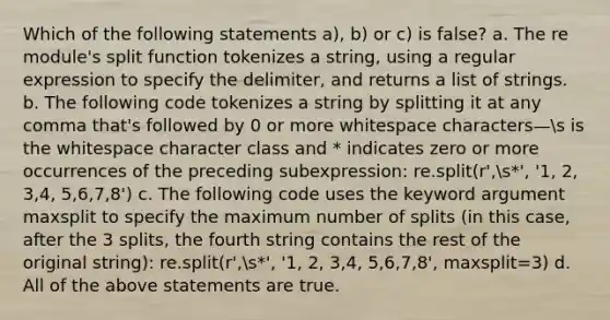 Which of the following statements a), b) or c) is false? a. The re module's split function tokenizes a string, using a regular expression to specify the delimiter, and returns a list of strings. b. The following code tokenizes a string by splitting it at any comma that's followed by 0 or more whitespace characters—s is the whitespace character class and * indicates zero or more occurrences of the preceding subexpression: re.split(r',s*', '1, 2, 3,4, 5,6,7,8') c. The following code uses the keyword argument maxsplit to specify the maximum number of splits (in this case, after the 3 splits, the fourth string contains the rest of the original string): re.split(r',s*', '1, 2, 3,4, 5,6,7,8', maxsplit=3) d. All of the above statements are true.