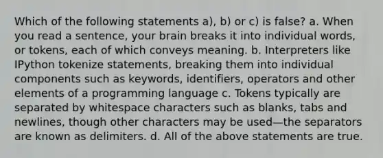 Which of the following statements a), b) or c) is false? a. When you read a sentence, your brain breaks it into individual words, or tokens, each of which conveys meaning. b. Interpreters like IPython tokenize statements, breaking them into individual components such as keywords, identifiers, operators and other elements of a programming language c. Tokens typically are separated by whitespace characters such as blanks, tabs and newlines, though other characters may be used—the separators are known as delimiters. d. All of the above statements are true.