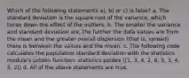 Which of the following statements a), b) or c) is false? a. The standard deviation is the square root of the variance, which tones down the effect of the outliers. b. The smaller the variance and standard deviation are, the further the data values are from the mean and the greater overall dispersion (that is, spread) there is between the values and the mean. c. The following code calculates the population standard deviation with the statistics module's pstdev function: statistics.pstdev ([1, 3, 4, 2, 6, 5, 3, 4, 5, 2]) d. All of the above statements are true.