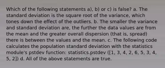 Which of the following statements a), b) or c) is false? a. The standard deviation is the square root of the variance, which tones down the effect of the outliers. b. The smaller the variance and standard deviation are, the further the data values are from the mean and the greater overall dispersion (that is, spread) there is between the values and the mean. c. The following code calculates the population standard deviation with the statistics module's pstdev function: statistics.pstdev ([1, 3, 4, 2, 6, 5, 3, 4, 5, 2]) d. All of the above statements are true.