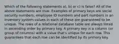 Which of the following statements a), b) or c) is false? All of the above statements are true. Examples of primary keys are social security numbers, employee ID numbers and part numbers in an inventory system-values in each of these are guaranteed to be unique. The rows of a relational database table are always listed in ascending order by primary key. A primary key is a column (or group of columns) with a value that's unique for each row. This guarantees that each row can be identified by its primary key.