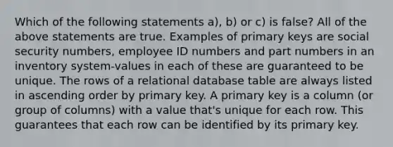 Which of the following statements a), b) or c) is false? All of the above statements are true. Examples of primary keys are social security numbers, employee ID numbers and part numbers in an inventory system-values in each of these are guaranteed to be unique. The rows of a relational database table are always listed in ascending order by primary key. A primary key is a column (or group of columns) with a value that's unique for each row. This guarantees that each row can be identified by its primary key.