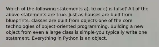 Which of the following statements a), b) or c) is false? All of the above statements are true. Just as houses are built from blueprints, classes are built from objects-one of <a href='https://www.questionai.com/knowledge/kD8KqkX2aO-the-core' class='anchor-knowledge'>the core</a> technologies of object-oriented programming. Building a new object from even a large class is simple-you typically write one statement. Everything in Python is an object.