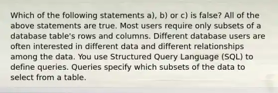 Which of the following statements a), b) or c) is false? All of the above statements are true. Most users require only subsets of a database table's rows and columns. Different database users are often interested in different data and different relationships among the data. You use Structured Query Language (SQL) to define queries. Queries specify which subsets of the data to select from a table.