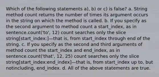 Which of the following statements a), b) or c) is false? a. String method count returns the number of times its argument occurs in the string on which the method is called. b. If you specify as the second argument to method count a start_index, as in sentence.count('to', 12) count searches only the slice string[start_index:]—that is, from start_index through end of the string. c. If you specify as the second and third arguments of method count the start_index and end_index, as in sentence.count('that', 12, 25) count searches only the slice string[start_index:end_index]—that is, from start_index up to, but notincluding, end_index. d. All of the above statements are true.