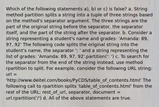 Which of the following statements a), b) or c) is false? a. String method partition splits a string into a tuple of three strings based on the method's separator argument. The three strings are the part of the original string before the separator, the separator itself, and the part of the string after the separator. b. Consider a string representing a student's name and grades: 'Amanda: 89, 97, 92' The following code splits the original string into the student's name, the separator ': ' and a string representing the list of grades: 'Amanda: 89, 97, 92'.partition(': ') c. To search for the separator from the end of the string instead, use method rpartition to split. For example, consider the following URL string: url = 'http://www.deitel.com/books/PyCDS/table_of_contents.html' The following call to rpartition splits 'table_of_contents.html' from the rest of the URL: rest_of_url, separator, document = url.rpartition('/') d. All of the above statements are true.