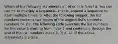 Which of the following statements a), b) or c) is false? a. You can use *= to multiply a sequence—that is, append a sequence to itself multiple times. b. After the following snippet, the list numbers contains two copies of the original list's contents: numbers *= 2 c. The following code searches the list numbers for the value 5 starting from index 7 and continuing through the end of the list :numbers.index(5, 7) d. All of the above statements are true.