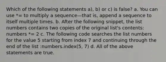 Which of the following statements a), b) or c) is false? a. You can use *= to multiply a sequence—that is, append a sequence to itself multiple times. b. After the following snippet, the list numbers contains two copies of the original list's contents: numbers *= 2 c. The following code searches the list numbers for the value 5 starting from index 7 and continuing through the end of the list :numbers.index(5, 7) d. All of the above statements are true.