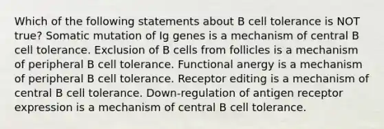 Which of the following statements about B cell tolerance is NOT true? Somatic mutation of Ig genes is a mechanism of central B cell tolerance. Exclusion of B cells from follicles is a mechanism of peripheral B cell tolerance. Functional anergy is a mechanism of peripheral B cell tolerance. Receptor editing is a mechanism of central B cell tolerance. Down-regulation of antigen receptor expression is a mechanism of central B cell tolerance.