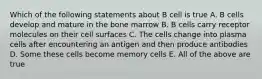 Which of the following statements about B cell is true A. B cells develop and mature in the bone marrow B. B cells carry receptor molecules on their cell surfaces C. The cells change into plasma cells after encountering an antigen and then produce antibodies D. Some these cells become memory cells E. All of the above are true