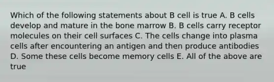 Which of the following statements about B cell is true A. B cells develop and mature in the bone marrow B. B cells carry receptor molecules on their cell surfaces C. The cells change into plasma cells after encountering an antigen and then produce antibodies D. Some these cells become memory cells E. All of the above are true