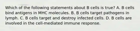 Which of the following statements about B cells is true? A. B cells bind antigens in MHC molecules. B. B cells target pathogens in lymph. C. B cells target and destroy infected cells. D. B cells are involved in the cell-mediated immune response.