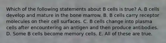 Which of the following statements about B cells is true? A. B cells develop and mature in the bone marrow. B. B cells carry receptor molecules on their cell surfaces. C. B cells change into plasma cells after encountering an antigen and then produce antibodies. D. Some B cells become memory cells. E. All of these are true.