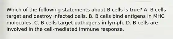 Which of the following statements about B cells is true? A. B cells target and destroy infected cells. B. B cells bind antigens in MHC molecules. C. B cells target pathogens in lymph. D. B cells are involved in the cell-mediated immune response.