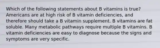 Which of the following statements about B vitamins is true? Americans are at high risk of B vitamin deficiencies, and therefore should take a B vitamin supplement. B vitamins are fat soluble. Many metabolic pathways require multiple B vitamins. B vitamin deficiencies are easy to diagnose because the signs and symptoms are very specific.