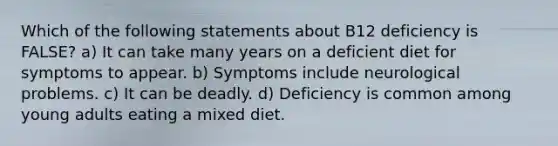 Which of the following statements about B12 deficiency is FALSE? a) It can take many years on a deficient diet for symptoms to appear. b) Symptoms include neurological problems. c) It can be deadly. d) Deficiency is common among young adults eating a mixed diet.