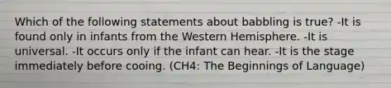 Which of the following statements about babbling is true? -It is found only in infants from the Western Hemisphere. -It is universal. -It occurs only if the infant can hear. -It is the stage immediately before cooing. (CH4: The Beginnings of Language)