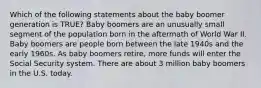 Which of the following statements about the baby boomer generation is TRUE? Baby boomers are an unusually small segment of the population born in the aftermath of World War II. Baby boomers are people born between the late 1940s and the early 1960s. As baby boomers retire, more funds will enter the Social Security system. There are about 3 million baby boomers in the U.S. today.