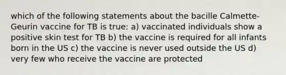 which of the following statements about the bacille Calmette-Geurin vaccine for TB is true: a) vaccinated individuals show a positive skin test for TB b) the vaccine is required for all infants born in the US c) the vaccine is never used outside the US d) very few who receive the vaccine are protected