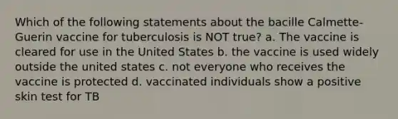 Which of the following statements about the bacille Calmette-Guerin vaccine for tuberculosis is NOT true? a. The vaccine is cleared for use in the United States b. the vaccine is used widely outside the united states c. not everyone who receives the vaccine is protected d. vaccinated individuals show a positive skin test for TB