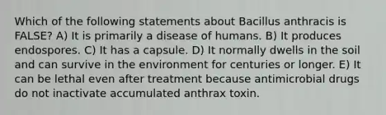 Which of the following statements about Bacillus anthracis is FALSE? A) It is primarily a disease of humans. B) It produces endospores. C) It has a capsule. D) It normally dwells in the soil and can survive in the environment for centuries or longer. E) It can be lethal even after treatment because antimicrobial drugs do not inactivate accumulated anthrax toxin.