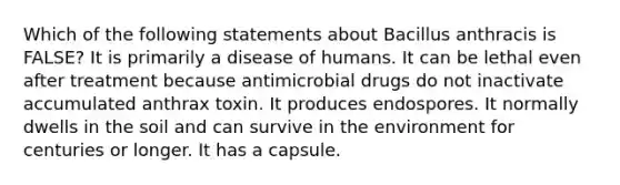 Which of the following statements about Bacillus anthracis is FALSE? It is primarily a disease of humans. It can be lethal even after treatment because antimicrobial drugs do not inactivate accumulated anthrax toxin. It produces endospores. It normally dwells in the soil and can survive in the environment for centuries or longer. It has a capsule.