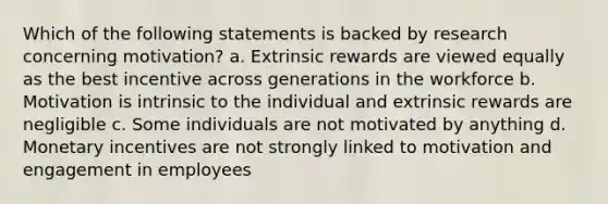 Which of the following statements is backed by research concerning motivation? a. Extrinsic rewards are viewed equally as the best incentive across generations in the workforce b. Motivation is intrinsic to the individual and extrinsic rewards are negligible c. Some individuals are not motivated by anything d. Monetary incentives are not strongly linked to motivation and engagement in employees