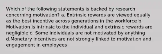 Which of the following statements is backed by research concerning motivation? a. Extrinsic rewards are viewed equally as the best incentive across generations in the workforce b. Motivation is intrinsic to the individual and extrinsic rewards are negligible c. Some individuals are not motivated by anything d.Monetary incentives are not strongly linked to motivation and engagement in employees