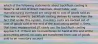 which of the following statements about backflush costing is false? a. all cost of direct materials, direct labor, and manufacturing overhead are assigned to cost of goods sold as they are incurred b. backflush costing derives its name from the fact that under this system, inventory costs are backed out of cost of goods sold at the end of the accounting period. c. firms that have implemented JIT rarely use the backflush costing approach d. if there are no inventories on hand at the end of the accounting period, no costs are transferred from cost of goods sold to an inventory account