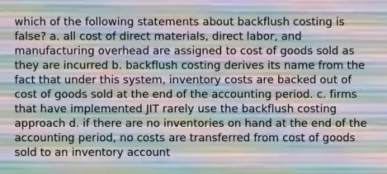 which of the following statements about backflush costing is false? a. all cost of direct materials, direct labor, and manufacturing overhead are assigned to cost of goods sold as they are incurred b. backflush costing derives its name from the fact that under this system, inventory costs are backed out of cost of goods sold at the end of the accounting period. c. firms that have implemented JIT rarely use the backflush costing approach d. if there are no inventories on hand at the end of the accounting period, no costs are transferred from cost of goods sold to an inventory account