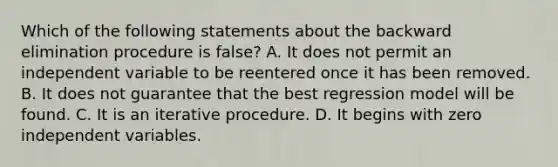 Which of the following statements about the backward elimination procedure is false? A. It does not permit an independent variable to be reentered once it has been removed. B. It does not guarantee that the best regression model will be found. C. It is an iterative procedure. D. It begins with zero independent variables.