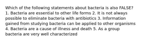 Which of the following statements about bacteria is also FALSE? 1. Bacteria are essential to other life forms 2. It is not always possible to eliminate bacteria with antibiotics 3. Information gained from studying bacteria can be applied to other organisms 4. Bacteria are a cause of illness and death 5. As a group bacteria are very well characterized