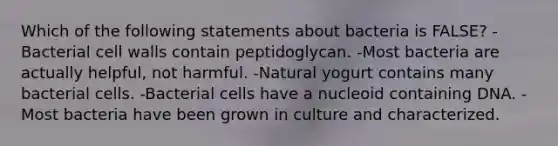 Which of the following statements about bacteria is FALSE? -Bacterial cell walls contain peptidoglycan. -Most bacteria are actually helpful, not harmful. -Natural yogurt contains many bacterial cells. -Bacterial cells have a nucleoid containing DNA. -Most bacteria have been grown in culture and characterized.