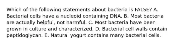 Which of the following statements about bacteria is FALSE? A. Bacterial cells have a nucleoid containing DNA. B. Most bacteria are actually helpful, not harmful. C. Most bacteria have been grown in culture and characterized. D. Bacterial cell walls contain peptidoglycan. E. Natural yogurt contains many bacterial cells.