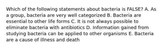 Which of the following statements about bacteria is FALSE? A. As a group, bacteria are very well categorized B. Bacteria are essential to other life forms C. It is not always possible to eliminate bacteria with antibiotics D. Information gained from studying bacteria can be applied to other organisms E. Bacteria are a cause of illness and death