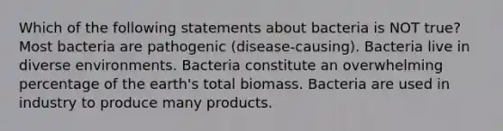 Which of the following statements about bacteria is NOT true? Most bacteria are pathogenic (disease-causing). Bacteria live in diverse environments. Bacteria constitute an overwhelming percentage of the earth's total biomass. Bacteria are used in industry to produce many products.