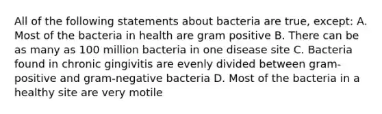 All of the following statements about bacteria are true, except: A. Most of the bacteria in health are gram positive B. There can be as many as 100 million bacteria in one disease site C. Bacteria found in chronic gingivitis are evenly divided between gram-positive and gram-negative bacteria D. Most of the bacteria in a healthy site are very motile