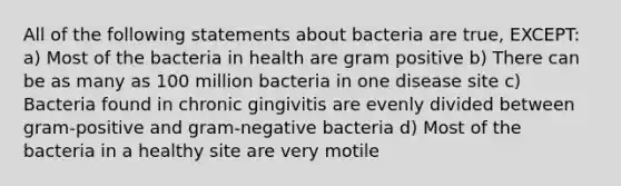 All of the following statements about bacteria are true, EXCEPT: a) Most of the bacteria in health are gram positive b) There can be as many as 100 million bacteria in one disease site c) Bacteria found in chronic gingivitis are evenly divided between gram-positive and gram-negative bacteria d) Most of the bacteria in a healthy site are very motile