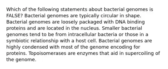 Which of the following statements about bacterial genomes is FALSE? Bacterial genomes are typically circular in shape. Bacterial genomes are loosely packaged with DNA binding proteins and are located in the nucleus. Smaller bacterial genomes tend to be from intracellular bacteria or those in a symbiotic relationship with a host cell. Bacterial genomes are highly condensed with most of the genome encoding for proteins. Topoisomerases are enzymes that aid in supercoiling of the genome.