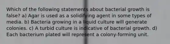 Which of the following statements about bacterial growth is false? a) Agar is used as a solidifying agent in some types of media. b) Bacteria growing in a liquid culture will generate colonies. c) A turbid culture is indicative of bacterial growth. d) Each bacterium plated will represent a colony-forming unit.