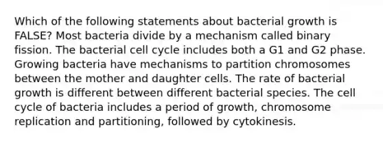 Which of the following statements about bacterial growth is FALSE? Most bacteria divide by a mechanism called binary fission. The bacterial cell cycle includes both a G1 and G2 phase. Growing bacteria have mechanisms to partition chromosomes between the mother and daughter cells. The rate of bacterial growth is different between different bacterial species. The cell cycle of bacteria includes a period of growth, chromosome replication and partitioning, followed by cytokinesis.