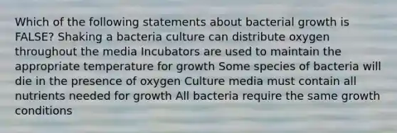 Which of the following statements about bacterial growth is FALSE? Shaking a bacteria culture can distribute oxygen throughout the media Incubators are used to maintain the appropriate temperature for growth Some species of bacteria will die in the presence of oxygen Culture media must contain all nutrients needed for growth All bacteria require the same growth conditions