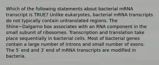 Which of the following statements about bacterial mRNA transcript is TRUE? Unlike eukaryotes, bacterial mRNA transcripts do not typically contain untranslated regions. The Shine−Dalgarno box associates with an RNA component in the small subunit of ribosomes. Transcription and translation take place sequentially in bacterial cells. Most of bacterial genes contain a large number of introns and small number of exons. The 5′ end and 3′ end of mRNA transcripts are modified in bacteria.