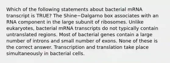 Which of the following statements about bacterial mRNA transcript is TRUE? The Shine−Dalgarno box associates with an RNA component in the large subunit of ribosomes. Unlike eukaryotes, bacterial mRNA transcripts do not typically contain untranslated regions. Most of bacterial genes contain a large number of introns and small number of exons. None of these is the correct answer. Transcription and translation take place simultaneously in bacterial cells.