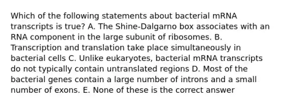 Which of the following statements about bacterial mRNA transcripts is true? A. The Shine-Dalgarno box associates with an RNA component in the large subunit of ribosomes. B. Transcription and translation take place simultaneously in bacterial cells C. Unlike eukaryotes, bacterial mRNA transcripts do not typically contain untranslated regions D. Most of the bacterial genes contain a large number of introns and a small number of exons. E. None of these is the correct answer