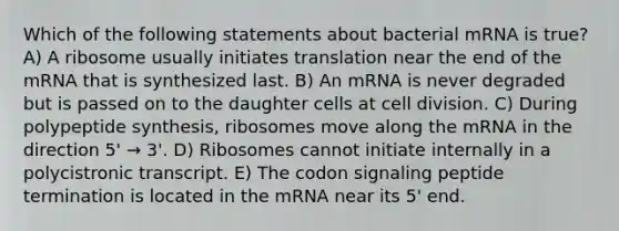 Which of the following statements about bacterial mRNA is true? A) A ribosome usually initiates translation near the end of the mRNA that is synthesized last. B) An mRNA is never degraded but is passed on to the daughter cells at cell division. C) During polypeptide synthesis, ribosomes move along the mRNA in the direction 5' → 3'. D) Ribosomes cannot initiate internally in a polycistronic transcript. E) The codon signaling peptide termination is located in the mRNA near its 5' end.