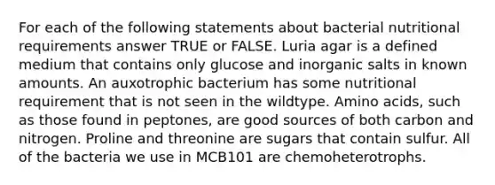 For each of the following statements about bacterial nutritional requirements answer TRUE or FALSE. Luria agar is a defined medium that contains only glucose and inorganic salts in known amounts. An auxotrophic bacterium has some nutritional requirement that is not seen in the wildtype. <a href='https://www.questionai.com/knowledge/k9gb720LCl-amino-acids' class='anchor-knowledge'>amino acids</a>, such as those found in peptones, are good sources of both carbon and nitrogen. Proline and threonine are sugars that contain sulfur. All of the bacteria we use in MCB101 are chemoheterotrophs.