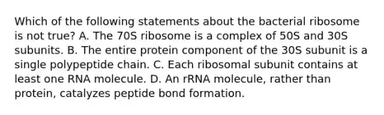 Which of the following statements about the bacterial ribosome is not true? A. The 70S ribosome is a complex of 50S and 30S subunits. B. The entire protein component of the 30S subunit is a single polypeptide chain. C. Each ribosomal subunit contains at least one RNA molecule. D. An rRNA molecule, rather than protein, catalyzes peptide bond formation.