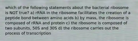 which of the following statements about the bacterial ribosome is NOT true? a) rRNA in the ribosome facilitates the creation of a peptide bond between amino acids b) by mass, the ribosome is composed of rRNA and protein c) the ribosome is composed of two subunits, 50S and 30S d) the ribosome carries out the process of transcription