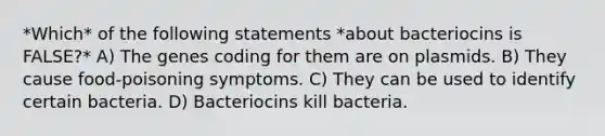 *Which* of the following statements *about bacteriocins is FALSE?* A) The genes coding for them are on plasmids. B) They cause food-poisoning symptoms. C) They can be used to identify certain bacteria. D) Bacteriocins kill bacteria.